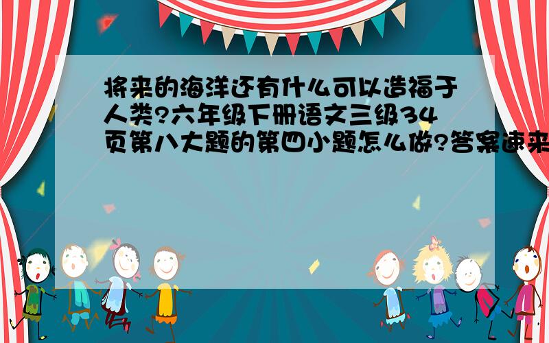 将来的海洋还有什么可以造福于人类?六年级下册语文三级34页第八大题的第四小题怎么做?答案速来!急!速度~~~~~~~~~~~