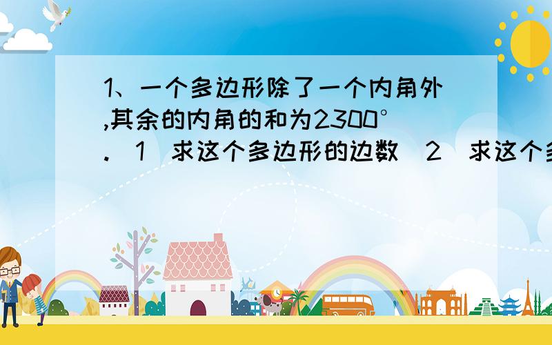 1、一个多边形除了一个内角外,其余的内角的和为2300°.（1）求这个多边形的边数（2）求这个多边形少的那个角的度数2、一个多边形的一个内角与其余内角的和为600°,求这个多边形的边数.3