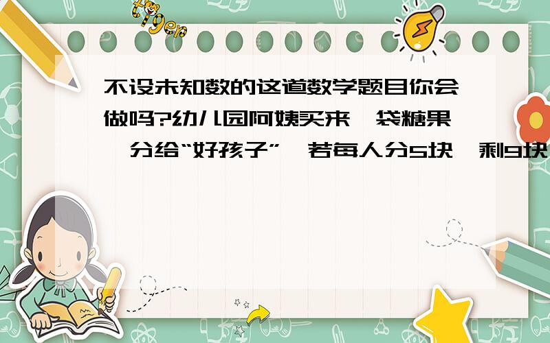 不设未知数的这道数学题目你会做吗?幼儿园阿姨买来一袋糖果,分给“好孩子”,若每人分5块,剩9块,若每人分8块,则差9块,请你想一想,幼儿园评出多少名“好孩子”?这袋糖果多少块?