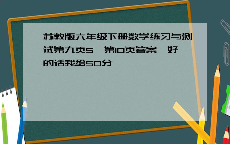 苏教版六年级下册数学练习与测试第九页5,第10页答案,好的话我给50分,