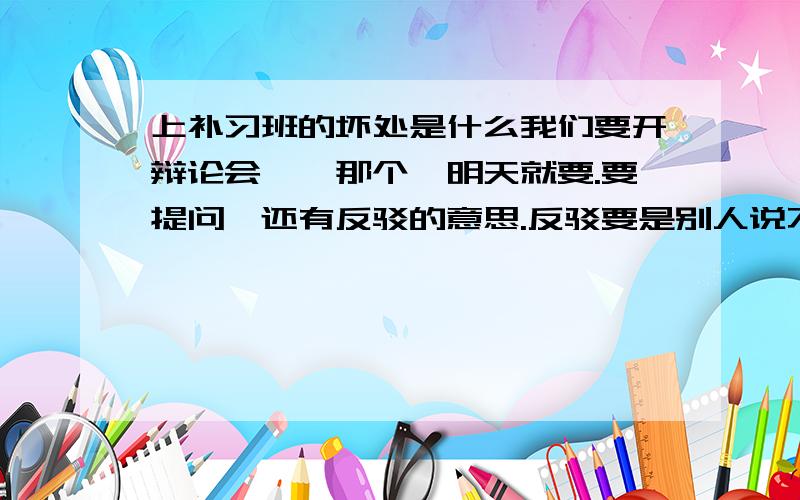 上补习班的坏处是什么我们要开辩论会,,那个,明天就要.要提问,还有反驳的意思.反驳要是别人说不出话来、跪求