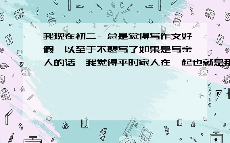 我现在初二,总是觉得写作文好假,以至于不想写了如果是写亲人的话,我觉得平时家人在一起也就是那么回事,什么头发白了皱纹多了,虽然我也知道,但是这些早就被人写烂了.还有的写景的作文