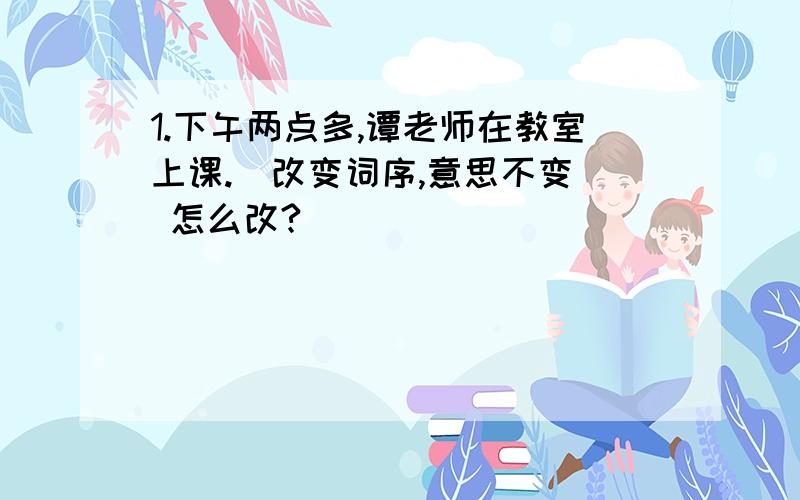 1.下午两点多,谭老师在教室上课.(改变词序,意思不变) 怎么改?