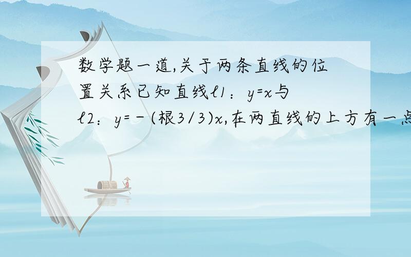 数学题一道,关于两条直线的位置关系已知直线l1：y=x与l2：y=－(根3/3)x,在两直线的上方有一点P,过P分别作l1、l2的垂线,垂足为A、B.已知｜PA｜＝2根2,｜PB｜＝2根3.求(1)P点坐标；(2)｜AB｜的值我