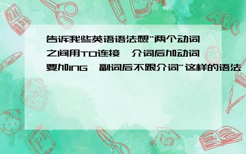 告诉我些英语语法想“两个动词之间用TO连接,介词后加动词要加ING,副词后不跟介词”这样的语法,最好举例一下哈,