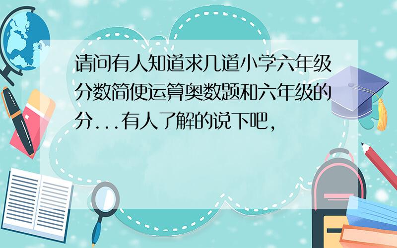 请问有人知道求几道小学六年级分数简便运算奥数题和六年级的分...有人了解的说下吧,