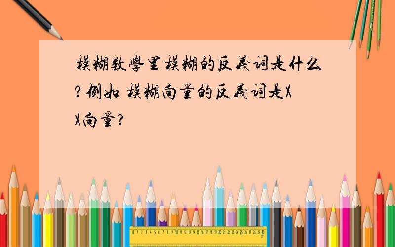 模糊数学里模糊的反义词是什么?例如 模糊向量的反义词是XX向量?