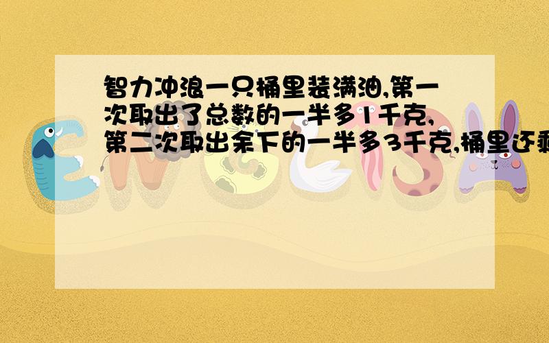 智力冲浪一只桶里装满油,第一次取出了总数的一半多1千克,第二次取出余下的一半多3千克,桶里还剩5千克,那么原来桶里共装油多少千克?