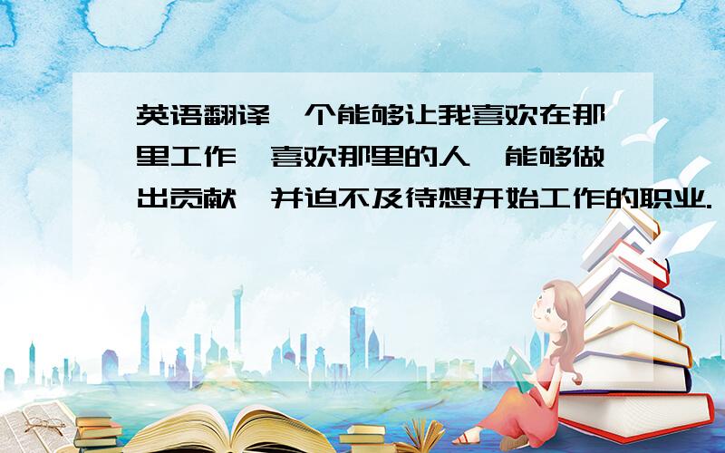 英语翻译一个能够让我喜欢在那里工作,喜欢那里的人,能够做出贡献,并迫不及待想开始工作的职业.