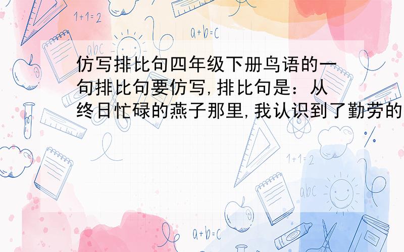 仿写排比句四年级下册鸟语的一句排比句要仿写,排比句是：从终日忙碌的燕子那里,我认识到了勤劳的可贵；从飞行整齐的大雁那里,我懂得了纪律的重要；从搏击风雨的苍鹰那里,我学到了顽