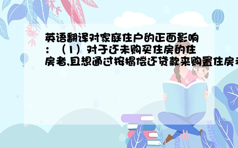 英语翻译对家庭住户的正面影响：（1）对于还未购买住房的住房者,且想通过按揭偿还贷款来购置住房者来说,需要为房贷所支付的利息将下降,减少购房者的的成本.（2）对于已经购置了住房