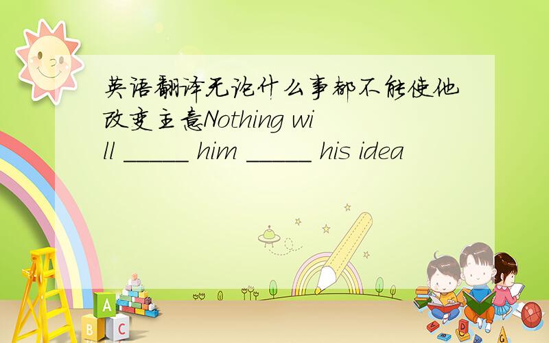 英语翻译无论什么事都不能使他改变主意Nothing will _____ him _____ his idea