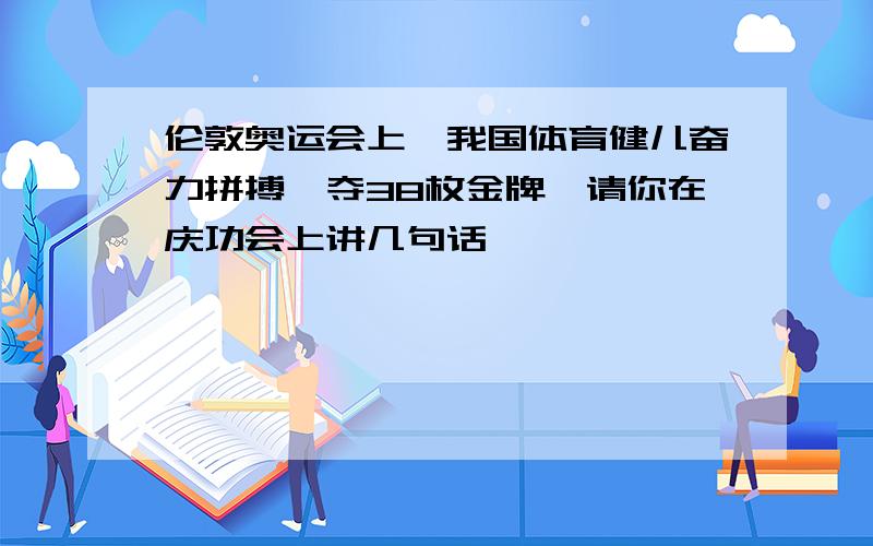 伦敦奥运会上,我国体育健儿奋力拼搏,夺38枚金牌,请你在庆功会上讲几句话