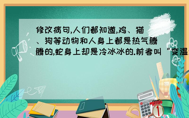 修改病句,人们都知道,鸡、猫、狗等动物和人身上都是热气腾腾的,蛇身上却是冷冰冰的.前者叫“变温动物”,后者叫“恒温动物”.恒温动物为了保持体温的恒定,就要消费体内的能量物质来惟