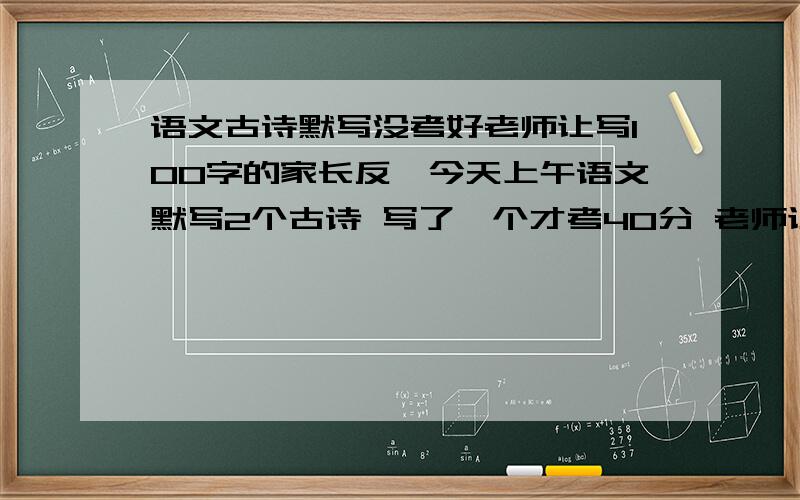 语文古诗默写没考好老师让写100字的家长反馈今天上午语文默写2个古诗 写了一个才考40分 老师让写100左右的家长反馈 前提是这2个古诗是放了4天假的其中的作业 帮我写的深刻一点