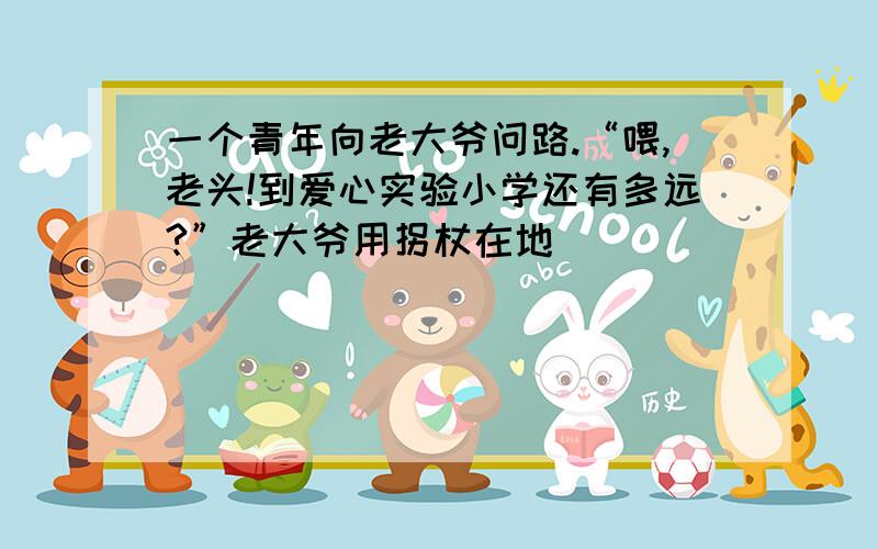 一个青年向老大爷问路.“喂,老头!到爱心实验小学还有多远?”老大爷用拐杖在地