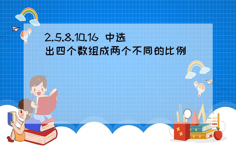 2.5.8.10.16 中选出四个数组成两个不同的比例