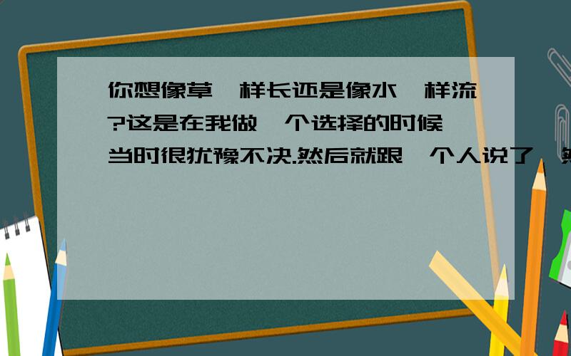 你想像草一样长还是像水一样流?这是在我做一个选择的时候,当时很犹豫不决.然后就跟一个人说了,然后他就问我：你想像草一样长还是像水一样流?他叫我自己想.