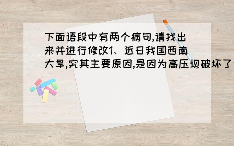 下面语段中有两个病句,请找出来并进行修改1、近日我国西南大旱,究其主要原因,是因为高压坝破坏了大气活动.2、高压坝像一堵墙,横在广西南部上空,阻挡了太平洋水汽西进.3、虽然北方有冷