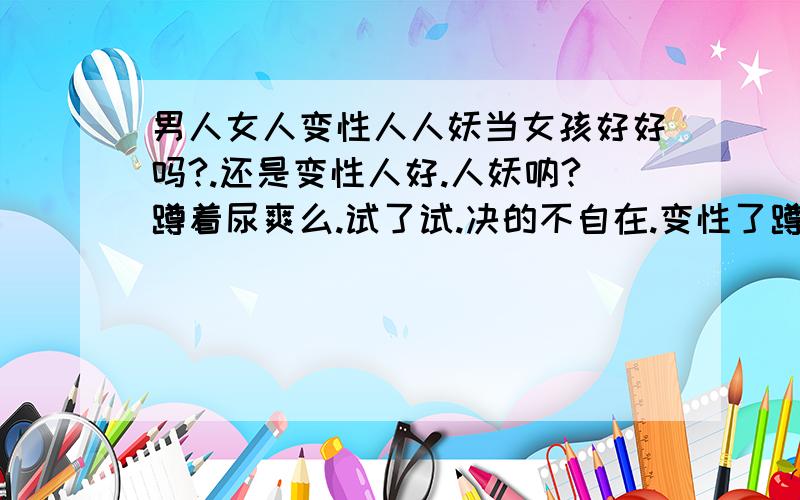 男人女人变性人人妖当女孩好好吗?.还是变性人好.人妖呐?蹲着尿爽么.试了试.决的不自在.变性了蹲着尿爽么.觉得变性人很好啊.不回来月经噢.不用相女的一样当心妇科病.