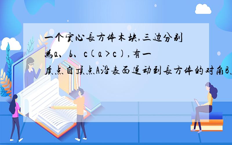 一个实心长方体木块,三边分别为a、b、c(a>c),有一质点自顶点A沿表面运动到长方体的对角B点.求(1)最短路程.(2)质点位移的大小.（1）根号（a2 +b2 +c2 +2ab ） (2)根号(a2 +b2 +c2)就是不知道怎么来的,