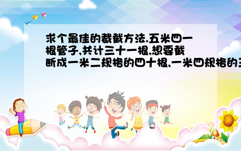 求个最佳的裁截方法.五米四一根管子,共计三十一根,想要截断成一米二规格的四十根,一米四规格的三十根,一米六规格的四十根,一米八规格的十根,要求数量不能差太多,给个最佳的方法吧.