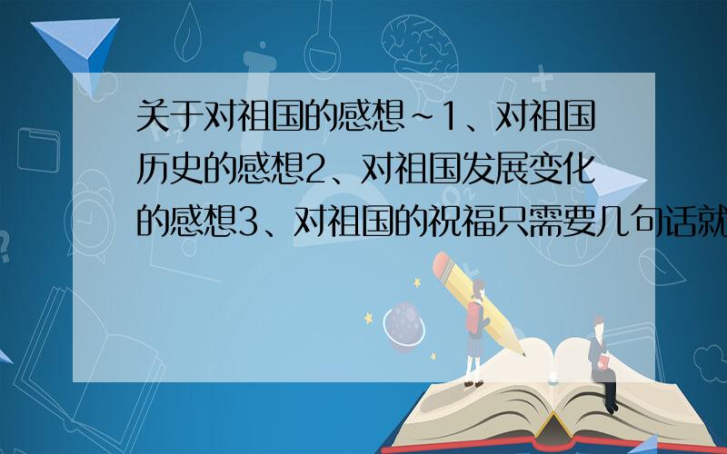 关于对祖国的感想~1、对祖国历史的感想2、对祖国发展变化的感想3、对祖国的祝福只需要几句话就可以了~好几天都没人来看这个问题~