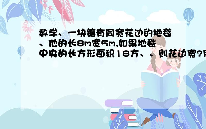 数学、一块镶有同宽花边的地毯、他的长8m宽5m,如果地毯中央的长方形面积18方、、则花边宽?用1元2次 方程