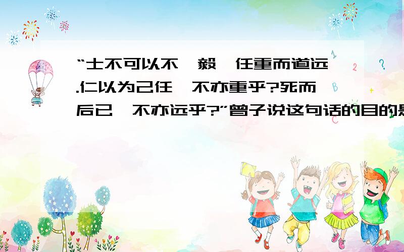 “士不可以不弘毅,任重而道远.仁以为己任,不亦重乎?死而后已,不亦远乎?”曾子说这句话的目的是什么?