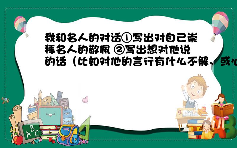 我和名人的对话①写出对自己崇拜名人的敬佩 ②写出想对他说的话（比如对他的言行有什么不解、或心里话） ③自己的想法也由其重要 ⑤重点突出 照上面几点,一点写一百多字,加起来也就