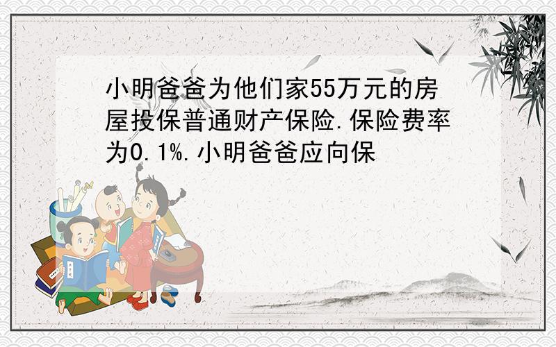 小明爸爸为他们家55万元的房屋投保普通财产保险.保险费率为0.1%.小明爸爸应向保