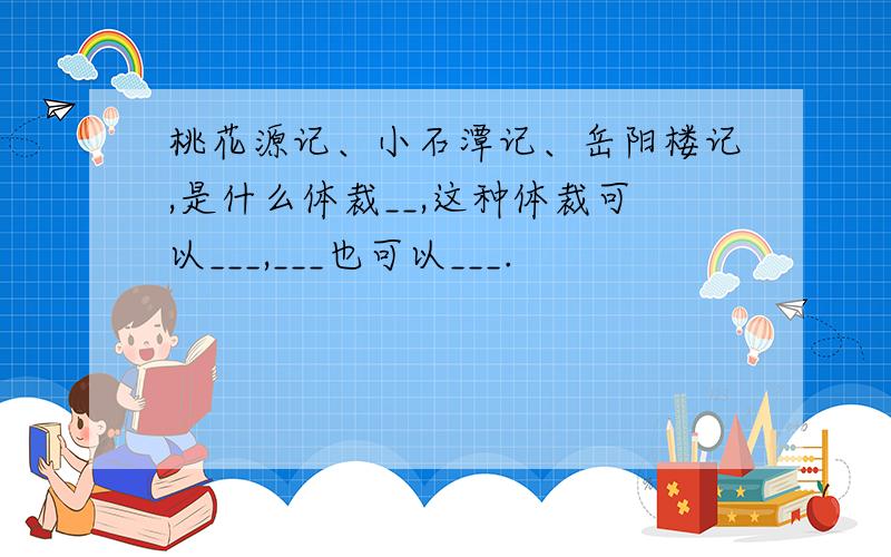 桃花源记、小石潭记、岳阳楼记,是什么体裁__,这种体裁可以___,___也可以___.