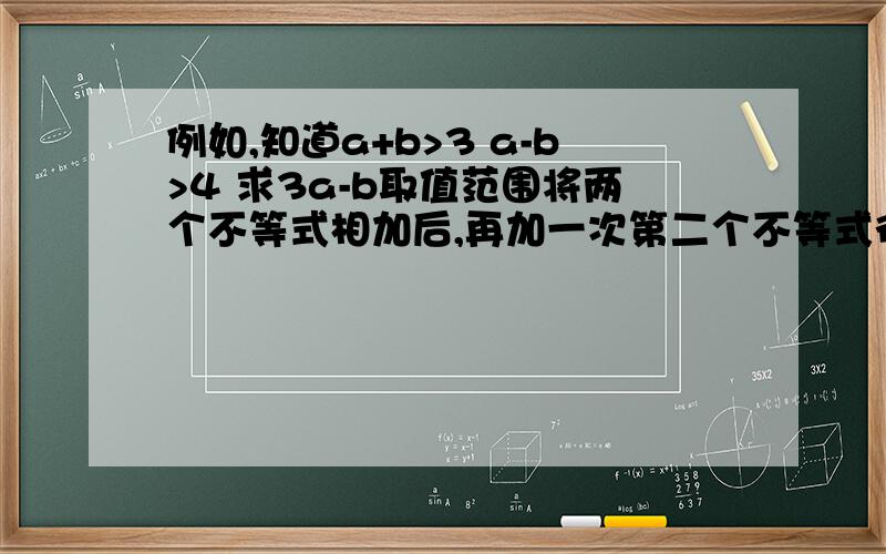 例如,知道a+b>3 a-b>4 求3a-b取值范围将两个不等式相加后,再加一次第二个不等式得出的结果是错的连续两次相加后的结果扩大了取值范围,为什么?