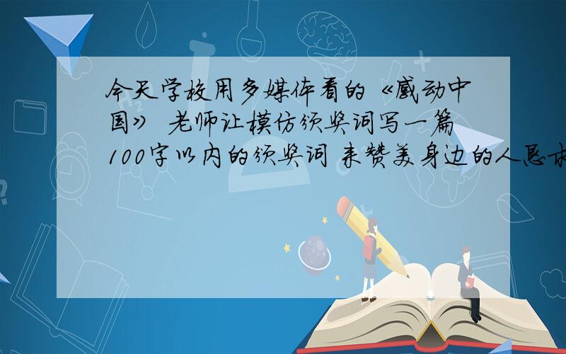 今天学校用多媒体看的《感动中国》 老师让模仿颁奖词写一篇100字以内的颁奖词 来赞美身边的人恳求会写的人······帮下忙 身边的人是老师或父母 急 100字以内· 555555