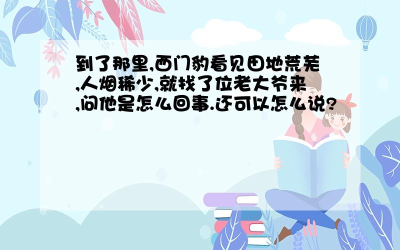 到了那里,西门豹看见田地荒芜,人烟稀少,就找了位老大爷来,问他是怎么回事.还可以怎么说?