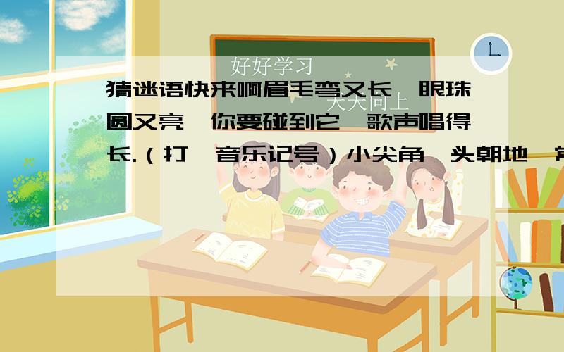 猜迷语快来啊眉毛弯又长,眼珠圆又亮,你要碰到它,歌声唱得长.（打一音乐记号）小尖角,头朝地,常用记号要牢记,你在歌中见到 它,千万别忘换口气.