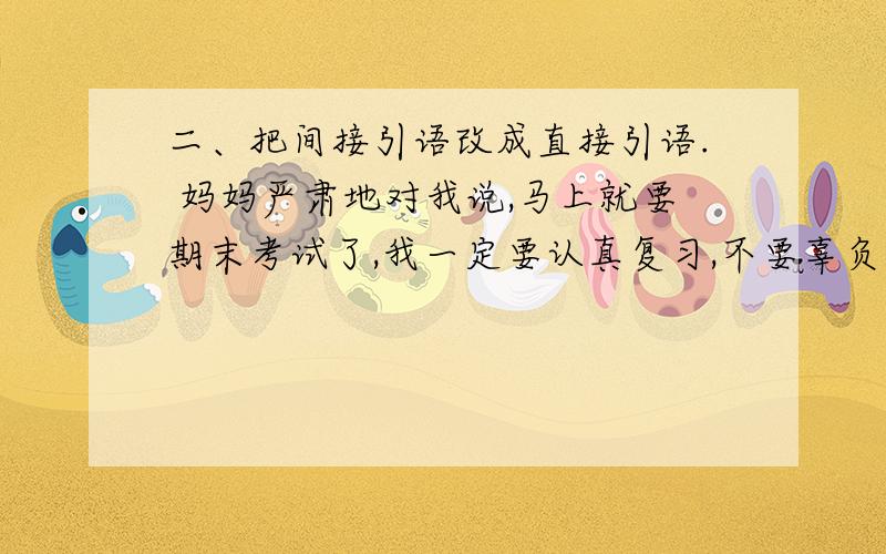 二、把间接引语改成直接引语. 妈妈严肃地对我说,马上就要期末考试了,我一定要认真复习,不要辜负老师和