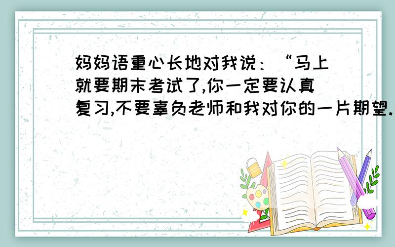 妈妈语重心长地对我说：“马上就要期末考试了,你一定要认真复习,不要辜负老师和我对你的一片期望.”改为间接转述