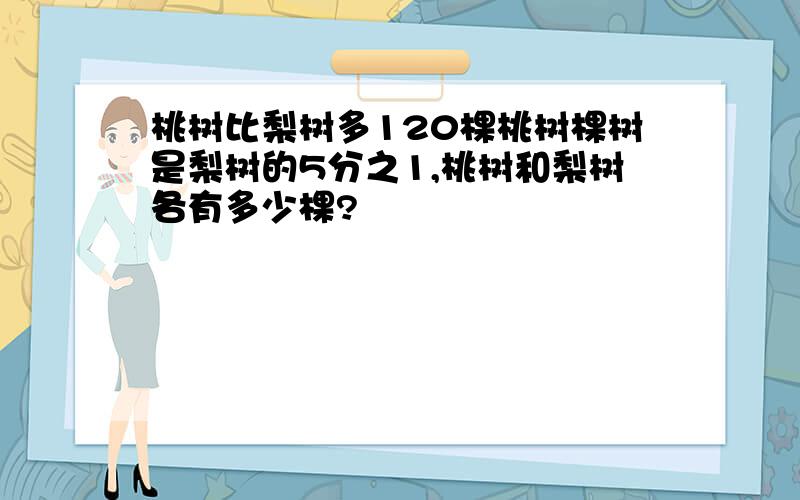 桃树比梨树多120棵桃树棵树是梨树的5分之1,桃树和梨树各有多少棵?