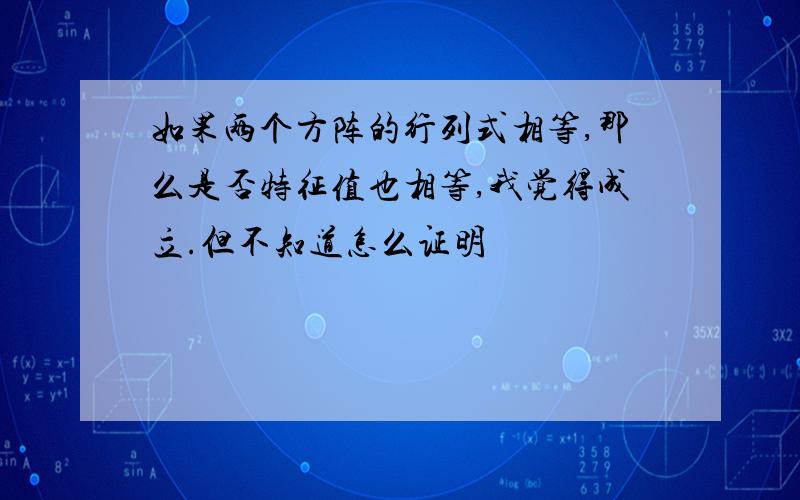 如果两个方阵的行列式相等,那么是否特征值也相等,我觉得成立.但不知道怎么证明