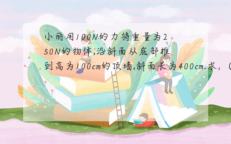 小丽用100N的力将重量为250N的物体,沿斜面从底部推到高为100cm的顶墙,斜面长为400cm.求：⑴她做的有用功是多少⑵她做的总功是多少⑶斜面的机械效率是多少?