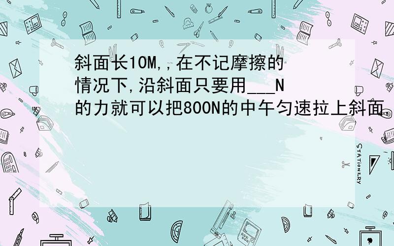 斜面长10M,,在不记摩擦的情况下,沿斜面只要用___N的力就可以把800N的中午匀速拉上斜面,在物体由斜面低端到达顶端的过程中,拉力做功___ J.