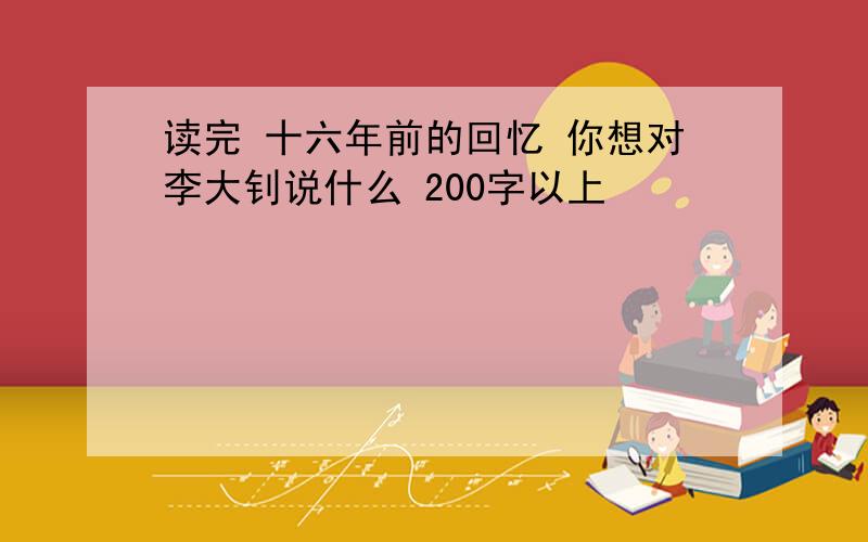 读完 十六年前的回忆 你想对李大钊说什么 200字以上