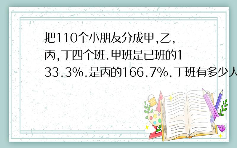 把110个小朋友分成甲,乙,丙,丁四个班.甲班是已班的133.3%.是丙的166.7%.丁班有多少人