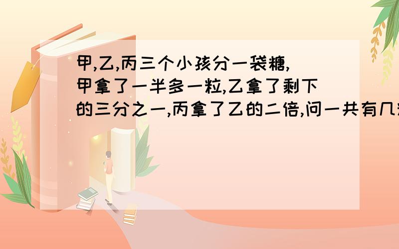 甲,乙,丙三个小孩分一袋糖,甲拿了一半多一粒,乙拿了剩下的三分之一,丙拿了乙的二倍,问一共有几粒糖?要过程