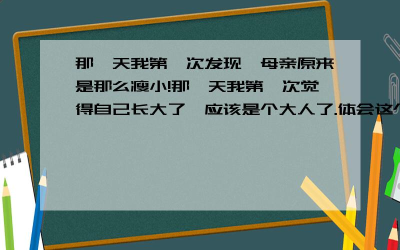 那一天我第一次发现,母亲原来是那么瘦小!那一天我第一次觉得自己长大了,应该是个大人了.体会这个句子