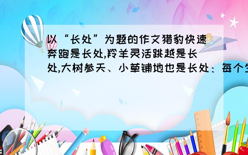 以“长处”为题的作文猎豹快速奔跑是长处,羚羊灵活跳越是长处,大树参天、小草铺地也是长处：每个生命都有长处.聪明好学是长处,朴实勤劳是长处,孝敬父母、善于合作也是长处：每个人