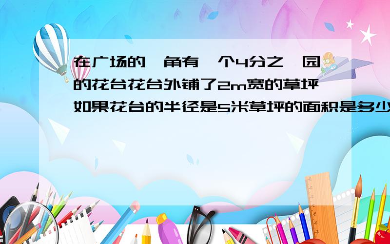在广场的一角有一个4分之一园的花台花台外铺了2m宽的草坪如果花台的半径是5米草坪的面积是多少平方米