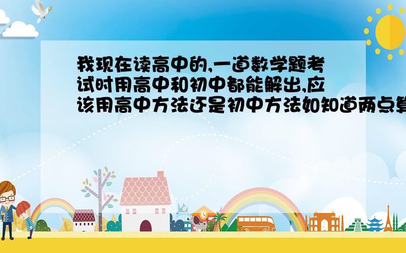 我现在读高中的,一道数学题考试时用高中和初中都能解出,应该用高中方法还是初中方法如知道两点算直线方程,初中用两点代入y=kx+b,高中用公式x—x1/x2-x1=y—y1/y2—y1求