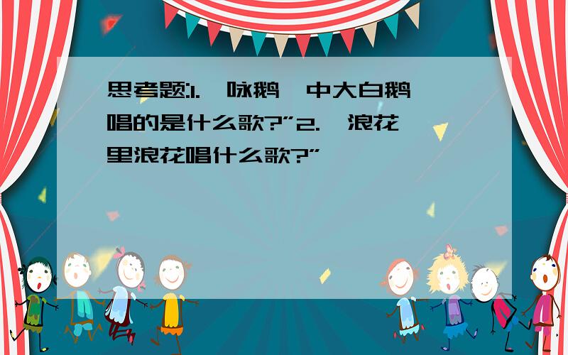 思考题:1.《咏鹅》中大白鹅唱的是什么歌?”2.《浪花》里浪花唱什么歌?”